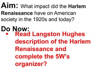 Aim: What impact did the Harlem
Renaissance have on American
society in the 1920s and today?
Do Now:
 Read Langston Hughes
description of the Harlem
Renaissance and
complete the 5W’s
organizer?
 
