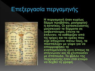 Η περγαμηνή ήταν κυρίως
δέρμα προβάτου, μοσχαριού
ή κατσίκας. Οι κατασκευαστές
μούσκευαν τα δέρματα σε
ασβεστόνερο, έπειτα τα
έπλεναν, τα καθάριζαν από
τις τρίχες και το κρέας που
είχε απομείνει πάνω τους, τα
πασπάλιζαν με γύψο για να
απορροφήσει τα
εναπομείναντα ίχνη λίπους τα
στέγνωναν και τα χτυπούσαν
με σπάτουλα. Το φύλλο της
περγαμηνής ήταν έτσι έτοιμο
να δεχθεί τη γραφή.
 