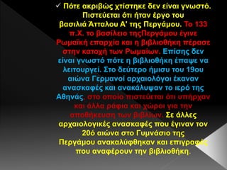  Πότε ακριβώς χτίστηκε δεν είναι γνωστό.
Πιστεύεται ότι ήταν έργο του
βασιλιά Άτταλου Α' της Περγάμου. Το 133
π.Χ. το βασίλειο τηςΠεργάμου έγινε
Ρωμαϊκή επαρχία και η βιβλιοθήκη πέρασε
στην κατοχή των Ρωμαίων. Επίσης δεν
είναι γνωστό πότε η βιβλιοθήκη έπαψε να
λειτουργεί. Στο δεύτερο ήμισυ του 19ου
αιώνα Γερμανοί αρχαιολόγοι έκαναν
ανασκαφές και ανακάλυψαν το ιερό της
Αθηνάς, στο οποίο πιστεύεται ότι υπήρχαν
και άλλα ράφια και χώροι για την
αποθήκευση των βιβλίων. Σε άλλες
αρχαιολογικές ανασκαφές που έγιναν τον
20ό αιώνα στο Γυμνάσιο της
Περγάμου ανακαλύφθηκαν και επιγραφές
που αναφέρουν την βιβλιοθήκη.
 