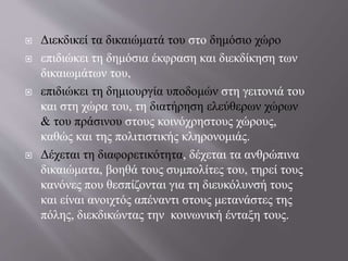  Διεκδικεί τα δικαιώματά του στο δημόσιο χώρο
 επιδιώκει τη δημόσια έκφραση και διεκδίκηση των
δικαιωμάτων του,
 επιδιώκει τη δημιουργία υποδομών στη γειτονιά του
και στη χώρα του, τη διατήρηση ελεύθερων χώρων
& του πράσινου στους κοινόχρηστους χώρους,
καθώς και της πολιτιστικής κληρονομιάς.
 Δέχεται τη διαφορετικότητα, δέχεται τα ανθρώπινα
δικαιώματα, βοηθά τους συμπολίτες του, τηρεί τους
κανόνες που θεσπίζονται για τη διευκόλυνσή τους
και είναι ανοιχτός απέναντι στους μετανάστες της
πόλης, διεκδικώντας την κοινωνική ένταξη τους.
 