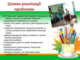 Мій “банк ідей” педагогічної творчості складають такі
форми, методи та прийоми навчання:
- моделювання проблемних ситуацій;
- різного типу уроки: урок-гра, урок-подорож,урок-
казка;
- створення проблемних ситуацій на уроках і в
цілому використання проблемного викладу
знань;
- диференційований підхід в навчанні з різним
рівнем підготовки;
- самостійна робота;
- нетрадиційні уроки як засіб пізнавального
інтересу;
- використання комп’ютерних технологій;
- позакласна робота;
- навчальні проекти, як засіб орієнтовно-
особистісного навчання.
 
