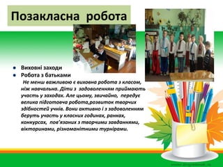 Позакласна робота
 Виховні заходи
 Робота з батьками
Не менш важливою є виховна робота з класом,
ніж навчальна. Діти з задоволенням приймають
участь у заходах. Але цьому, звичайно, передує
велика підготовча робота,розвиток творчих
здібностей учнів. Вони активно і з задоволенням
беруть участь у класних годинах, ранках,
конкурсах, пов’язаних з творчими завданнями,
вікторинами, різноманітними турнірами.
 