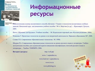 Информационные
ресурсы
• Идеологические основы коллективного способа обучения // Теория и технология коллективных учебных
занятий. Начальный курс: дистанционное учебное пособие / М.А. Мкртчян [и др.]. – Красноярск: Гротеск,
2005.
• Интел. Обучение для будущего. Учебное пособие. – М: Издательско-торговый дом «Русская редакция». 2004г.
• Новикова Т. Проектные технологии на уроках и во внеурочной деятельности. Народное образование №7, 2000.
• Слевко Г.К. Современные образовательные технологии.- М. 1998г.
• Шкуран Р.А. Современные образовательные технологии на уроках русского языка и литературы. Учебно-
методическое пособие для слушателей курсов повышения квалификации учителей русского языка и
литературы. – Тамбов: ТОИПКРО, 2006.
• Интернет-ресурсы: http://нэб.рф/
www. 1 september.ru;
www.festival.1 september.ru;
www.it-n.ru
www.philology.ru
 