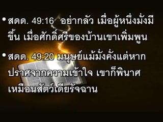 •สดด. 49:16 อย่ำกลัว เมื่อผู้หนึ่งมั่งมร
ขึ้น เมื่อศักดิ์ศรรของบ้ำนเขำเพิ่มพูน
•สดด. 49:20 มนุษยแม้มั่งคั่งแต่หำก
ปรำศจำกควำมเข้ำใจ เขำก็พินำศ
เหมือนสัตวเดรยรัจฉำน
 