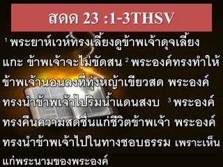 สดด 23 :1-3THSV
1 พระยำหเวหทรงเลร้ยงดูข้ำพเจ้ำดุจเลร้ยง
แกะ ข้ำพเจ้ำจะไม่ขัดสน 2 พระองคทรงทำให้
ข้ำพเจ้ำนอนลงทร่ทุ่งหญ้ำเขรยวสด พระองค
ทรงนำข้ำพเจ้ำไปริมน้ำแดนสงบ 3 พระองค
ทรงคืนควำมสดชื่นแก่ชรวิตข้ำพเจ้ำ พระองค
ทรงนำข้ำพเจ้ำไปในทำงชอบธรรม เพรำะเห็น
แก่พระนำมของพระองค
 