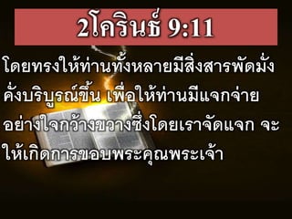 2โครินธ์ 9:11
โดยทรงให้ท่ำนทั้งหลำยมรสิ่งสำรพัดมั่ง
คั่งบริบูรณขึ้น เพื่อให้ท่ำนมรแจกจ่ำย
อย่ำงใจกว้ำงขวำงซึ่งโดยเรำจัดแจก จะ
ให้เกิดกำรขอบพระคุณพระเจ้ำ
 