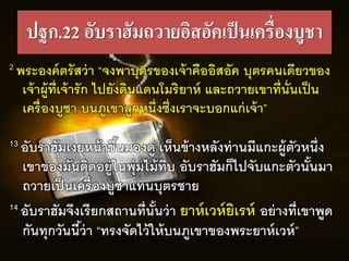 ปฐก.22 อับราฮัมถวายอิสอัคเป็นเครื่องบูชา
2 พระองคตรัสว่ำ “จงพำบุตรของเจ้ำคืออิสอัค บุตรคนเดรยวของ
เจ้ำผู้ทร่เจ้ำรัก ไปยังดินแดนโมริยำห และถวำยเขำทร่นั่นเป็น
เครื่องบูชำ บนีูเขำลูกหนึ่งซึ่งเรำจะบอกแก่เจ้ำ”
13 อับรำฮัมเงยหน้ำขึ้นมองดู เห็นข้ำงหลังท่ำนมรแกะผู้ตัวหนึ่ง
เขำของมันติดอยู่ในพุ่มไม้ทึบ อับรำฮัมก็ไปจับแกะตัวนั้นมำ
ถวำยเป็นเครื่องบูชำแทนบุตรชำย
14 อับรำฮัมจึงเรรยกสถำนทร่นั้นว่ำ ยำหเวหยิเรห อย่ำงทร่เขำพูด
กันทุกวันนร้ว่ำ “ทรงจัดไว้ให้บนีูเขำของพระยำหเวห”
 