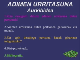 ADIMEN URRITASUNA
Aurkibidea
1.Zein ezaugarri dituzte adimen urritasuna duten
pertsonek?
2.Adimen urritasuna duten pertsonen gaitasunak eta
mugak.
3.Zer egin dezakegu pertsona hauek gizartean
integratzeko?
4.Bizi-proiektuak.
5.Bibliografia.
 