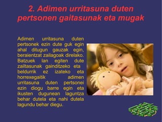 2. Adimen urritasuna duten
pertsonen gaitasunak eta mugak
Adimen urritasuna duten
pertsonek ezin dute guk egin
ahal ditugun gauzak egin,
beraientzat zailagoak direlako.
Batzuek lan egiten dute
zailtasunak gainditzeko eta
beldurrik ez izateko eta
horrexegaitik adimen
urritasuna duten pertsonei
ezin diogu barre egin eta
ikusten dugunean laguntza
behar dutela eta nahi dutela
lagundu behar diegu.
 