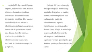  Artículo 29. La exposición oral,
impresa, audiovisual u otra, de casos
clínicos o ilustrativos con fines
didácticos o de comunicación o
divulgación científica, debe hacerse
de modo que no sea posible la
identificación de la persona, grupo o
institución de que se trata, o en el
caso de que el medio utilizado
conlleve la posibilidad de
identificación del sujeto, será
necesario su consentimiento previo
y explícito.
Artículo 30. Los registros de
datos psicológicos, entrevistas y
resultados de pruebas en medios
escritos, electromagnéticos o de
cualquier otro medio de
almacenamiento digital o
electrónico, si son conservados
durante cierto tiempo, lo serán bajo
la responsabilidad personal del
psicólogo en condiciones de
seguridad y secreto que impidan que
personas ajenas puedan tener acceso
a ellos.
 