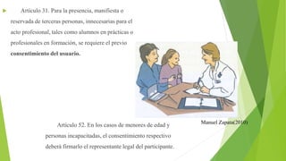  Artículo 31. Para la presencia, manifiesta o
reservada de terceras personas, innecesarias para el
acto profesional, tales como alumnos en prácticas o
profesionales en formación, se requiere el previo
consentimiento del usuario.
Artículo 52. En los casos de menores de edad y
personas incapacitadas, el consentimiento respectivo
deberá firmarlo el representante legal del participante.
Manuel Zapata(2010)
 