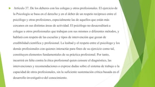  Artículo 37. De los deberes con los colegas y otros profesionales. El ejercicio de
la Psicología se basa en el derecho y en el deber de un respeto recíproco entre el
psicólogo y otras profesiones, especialmente las de aquellos que están más
cercanos en sus distintas áreas de actividad. El psicólogo no desacreditará a
colegas u otros profesionales que trabajan con sus mismos o diferentes métodos, y
hablará con respeto de las escuelas y tipos de intervención que gozan de
credibilidad científica y profesional. La lealtad y el respeto entre el psicólogo y los
demás profesionales con quienes interactúe para fines de su ejercicio como tal,
constituyen elementos fundamentales de su práctica profesional. Por tanto,
incurrirá en falta contra la ética profesional quien censure el diagnóstico, las
intervenciones y recomendaciones o exprese dudas sobre el sistema de trabajo o la
capacidad de otros profesionales, sin la suficiente sustentación crítica basada en el
desarrollo investigativo del conocimiento.
 