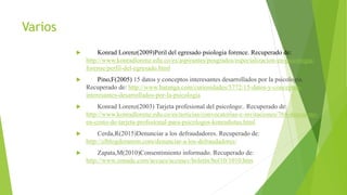 Varios
 Konrad Lorenz(2009)Peril del egresado psiologia forence. Recuperado de:
http://www.konradlorenz.edu.co/es/aspirantes/posgrados/especializacion-en-psicologia-
forense/perfil-del-egresado.html
 Pino,F(2005) 15 datos y conceptos interesantes desarrollados por la psicología.
Recuperado de: http://www.batanga.com/curiosidades/5772/15-datos-y-conceptos-
interesantes-desarrollados-por-la-psicologia
 Konrad Lorenz(2003) Tarjeta profesional del psicologo:. Recuperado de:
http://www.konradlorenz.edu.co/es/noticias/convocatorias-e-invitaciones/768-descuento-
en-costo-de-tarjeta-profesional-para-psicologos-konradistas.html
 Cerda,R(2015)Denunciar a los defraudadores. Recuperado de:
http://elblogderamon.com/denunciar-a-los-defraudadores/
 Zapata,M(2010)Consentimiento informado. Recuperado de:
http://www.zonade.com/accues/accusev/boletin/bol10/1010.htm
 