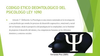 CODIGO ETICO DEONTOLOGICO DEL
PSICOLOGO LEY 1090
 Artículo 1º. Definición. La Psicología es una ciencia sustentada en la investigación
y una profesión que estudia los procesos de desarrollo cognoscitivo, emocional y social
del ser humano, desde la perspectiva del paradigma de la complejidad, con la finalidad
de propiciar el desarrollo del talento y las competencias humanas en los diferentes
dominios y contextos sociales
Fernando Pino (2005)
 