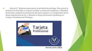  Artículo 6º. Requisitos para ejercer la profesión de psicólogo. Para ejercer la
profesión de Psicólogo se requiere acreditar su formación académica e idoneidad
profesional, mediante la presentación del título respectivo, el cumplimiento de las
demás disposiciones de ley y obtenido la Tarjeta profesional expedida por el
Colegio Colombiano de Psicólogos
Konrad Lorenz (2003)
 