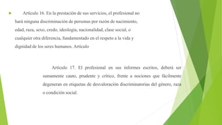  Artículo 16. En la prestación de sus servicios, el profesional no
hará ninguna discriminación de personas por razón de nacimiento,
edad, raza, sexo, credo, ideología, nacionalidad, clase social, o
cualquier otra diferencia, fundamentado en el respeto a la vida y
dignidad de los seres humanos. Artículo
Artículo 17. El profesional en sus informes escritos, deberá ser
sumamente cauto, prudente y crítico, frente a nociones que fácilmente
degeneran en etiquetas de desvaloración discriminatorias del género, raza
o condición social.
 