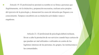  Artículo 19. El profesional no prestará su nombre ni su firma a personas que
ilegítimamente, sin la titulación y preparación necesarias, realizan actos propios
del ejercicio de la psicología, y denunciará los casos de intrusión que lleguen a su
conocimiento. Tampoco encubrirá con su titulación actividades vanas o
engañosas.
Artículo 21. El profesional de psicología deberá rechazar,
llevar a cabo la prestación de sus servicios cuando haya certeza de
que puedan ser mal utilizados o utilizados en contra de los
legítimos intereses de las personas, los grupos, las instituciones o
las comunidades.
 