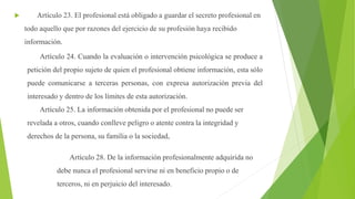  Artículo 23. El profesional está obligado a guardar el secreto profesional en
todo aquello que por razones del ejercicio de su profesión haya recibido
información.
Artículo 24. Cuando la evaluación o intervención psicológica se produce a
petición del propio sujeto de quien el profesional obtiene información, esta sólo
puede comunicarse a terceras personas, con expresa autorización previa del
interesado y dentro de los límites de esta autorización.
Artículo 25. La información obtenida por el profesional no puede ser
revelada a otros, cuando conlleve peligro o atente contra la integridad y
derechos de la persona, su familia o la sociedad,
Artículo 28. De la información profesionalmente adquirida no
debe nunca el profesional servirse ni en beneficio propio o de
terceros, ni en perjuicio del interesado.
 