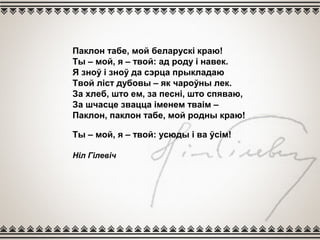 Паклон табе, мой беларускі краю!
Ты – мой, я – твой: ад роду і навек.
Я зноў і зноў да сэрца прыкладаю
Твой ліст дубовы – як чароўны лек.
За хлеб, што ем, за песні, што спяваю,
За шчасце звацца іменем тваім –
Паклон, паклон табе, мой родны краю!
Ты – мой, я – твой: усюды і ва ўсім!
Ніл Гілевіч
 