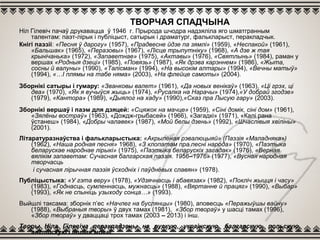 ТВОРЧАЯ СПАДЧЫНА
Ніл Гілевіч пачаў друкавацца ў 1946 г. Прырода шчодра надзяліла яго шматгранным
талентам: паэт-лірык і публіцыст, сатырык і драматург, фалькларыст, перакладчык.
Кнігі паэзіі: «Песня ў дарогу» (1957), «Прадвесне йдзе па зямлі» (1959), «Неспакой» (1961),
«Бальшак» (1965), «Перазовы» (1967), «Лісце трыпутніку» (1968), «А дзе ж тая
крынічанька» (1972), «Запаветнае» (1975), «Актавы» (1976), «Святлынь» (1984), раман у
вершах «Родныя дзеці» (1985), «Повязь» (1987), «Як дрэва карэннем» (1986), «Жыта,
сосны й валуны» (1990), «Талісман» (1994), «На высокім алтары» (1994), «Вечны матыў»
(1994), «…І плямы на табе няма» (2003), «На флейце самоты» (2004).
Зборнікі сатыры і гумару: «Званковы валет» (1961), «Да новых венікаў» (1963), «Ці грэх, ці
два» (1970), «Як я вучыўся жыць» (1974), «Русалка на Нарачы» (1974),«У добрай згодзе»
(1979), «Кантора» (1989), «Дыялог на хаду» (1990),«Сказ пра Лысую гару» (2003).
Зборнікі вершаў і паэм для дзяцей: «Сцяжок на мачце» (1959), «Сіні домік, сіні дом» (1961),
«Зялёны востраў» (1963), «Дождж-грыбасей» (1966), «Загадкі» (1971), «Калі рана
ўстанеш» (1984), «Добры чалавек» (1987), «Мой белы дзень» (1992), «Шчаслівыя хвіліны»
(2001).
Літаратуразнаўства і фалькларыстыка: «Акрыленая рэвалюцыяй» (Паэзія «Маладняка»)
(1962), «Наша родная песня» 1968), «З клопатам пра песні народа» (1970), «Паэтыка
беларускае народнае лірыкі» (1975), «Паэтыка беларускіх загадак» (1976), «Верная
вялікім запаветам: Сучасная балгарская паэзія. 1956–1976» (1977), «Вусная народная
творчасць
і сучасная лірычная паэзія ўсходніх і паўднёвых славян» (1978).
Публіцыстыка: «У гэта веру» (1978), «Удзячнасць і абавязак» (1982), «Покліч жыцця і часу»
(1983), «Годнасць, сумленнасць, мужнасць» (1988), «Вяртанне й працяг» (1990), «Выбар»
(1993), «Як не спыніць узыходу сонца…» (1993).
Выйшлі таксама: зборнік п’ес «Начлег на буслянцы» (1980), аповесць «Перажыўшы вайну»
(1988), «Выбраныя творы» ў двух тамах (1981), «Збор твораў» у шасці тамах (1996),
«Збор твораў» у дваццаці трох тамах (2003 – 2013) і інш.
Творы Ніла Гілевіча перакладзены на рускую, украінскую, балгарскую, польскую,
англійскую і іншыя мовы.
 
