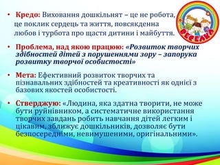 • Кредо: Виховання дошкільнят – це не робота,
це поклик сердець та життя, повсякденна
любов і турбота про щастя дитини і майбуття.
• Проблема, над якою працюю: «Розвиток творчих
здібностей дітей з порушеннями зору – запорука
розвитку творчої особистості»
• Мета: Ефективний розвиток творчих та
пізнавальних здібностей та креативності як однієї з
базових якостей особистості.
• Стверджую: «Людина, яка здатна творити, не може
бути руйнівником, а систематичне використання
творчих завдань робить навчання дітей легким і
цікавим, зближує дошкільників, дозволяє бути
безпосередніми, невимушеними, оригінальними».
 