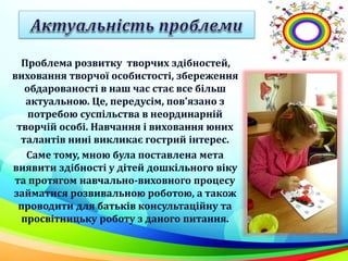 Проблема розвитку творчих здібностей,
виховання творчої особистості, збереження
обдарованості в наш час стає все більш
актуальною. Це, передусім, пов'язано з
потребою суспільства в неординарній
творчій особі. Навчання і виховання юних
талантів нині викликає гострий інтерес.
Саме тому, мною була поставлена мета
виявити здібності у дітей дошкільного віку
та протягом навчально-виховного процесу
займатися розвивальною роботою, а також
проводити для батьків консультаційну та
просвітницьку роботу з даного питання.
 