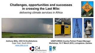 Challenges, opportunities and successes
in crossing the Last Mile:
delivering climate services in Africa
Anthony Mills, CEO C4 EcoSolutions
Cape Town, South Africa
www.c4es.co.za
UNDP-CIRDA Country Partner Project Manager
Workshop, 15-17 March 2016, Livingstone, Zambia.
 