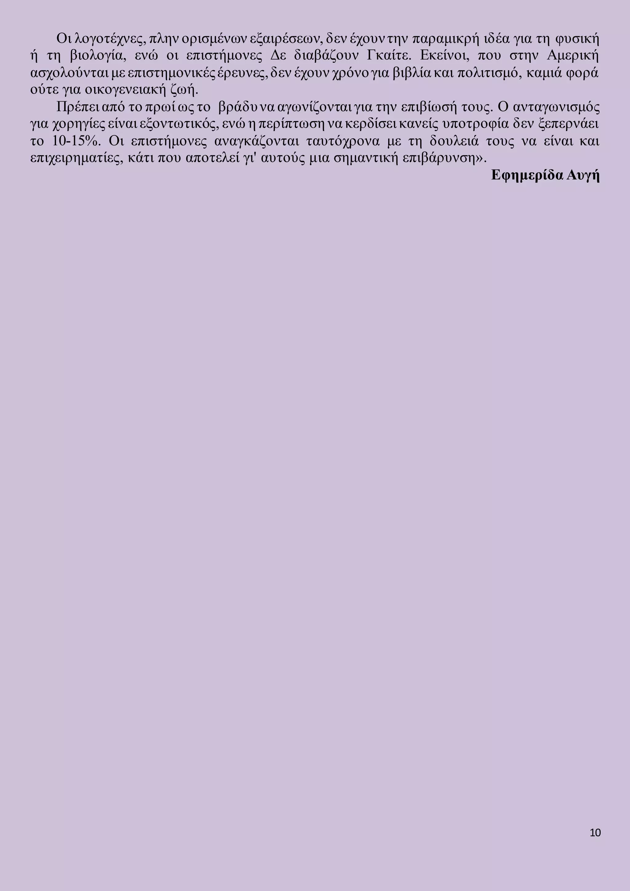 10
Οι λογοτέχνες, πλην ορισμένων εξαιρέσεων, δεν έχουντην παραμικρή ιδέα για τη φυσική
ή τη βιολογία, ενώ οι επιστήμονες Δε διαβάζουν Γκαίτε. Εκείνοι, που στην Αμερική
ασχολούνται με επιστημονικέςέρευνες,δεν έχουν χρόνογια βιβλία και πολιτισμό, καμιά φορά
ούτε για οικογενειακή ζωή.
Πρέπει από το πρωί ως το βράδυνα αγωνίζονται για την επιβίωσή τους. Ο ανταγωνισμός
για χορηγίες είναι εξοντωτικός, ενώ η περίπτωση να κερδίσει κανείς υποτροφία δεν ξεπερνάει
το 10-15%. Οι επιστήμονες αναγκάζονται ταυτόχρονα με τη δουλειά τους να είναι και
επιχειρηματίες, κάτι που αποτελεί γι' αυτούς μια σημαντική επιβάρυνση».
Εφημερίδα Αυγή
 