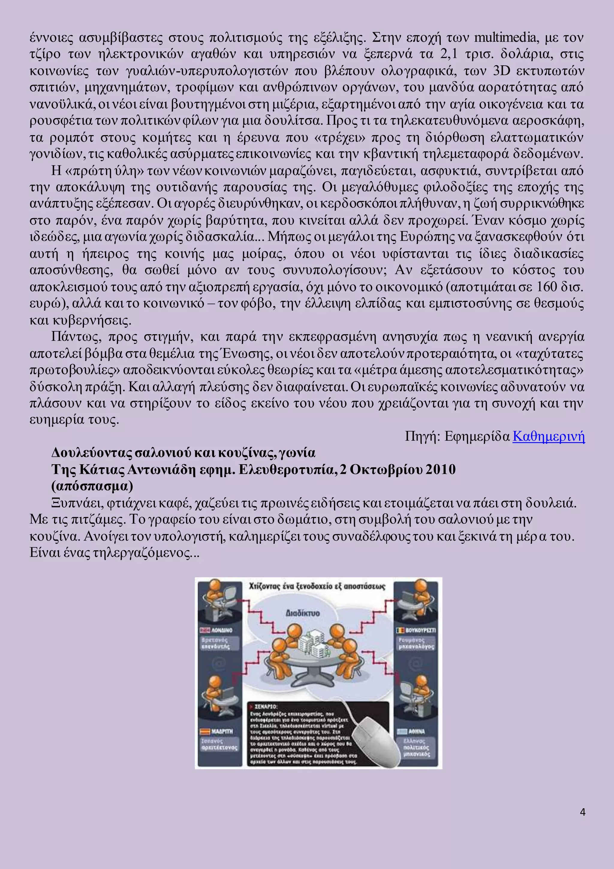4
έννοιες ασυμβίβαστες στους πολιτισμούς της εξέλιξης. Στην εποχή των multimedia, με τον
τζίρο των ηλεκτρονικών αγαθών και υπηρεσιών να ξεπερνά τα 2,1 τρισ. δολάρια, στις
κοινωνίες των γυαλιών-υπερυπολογιστών που βλέπουν ολογραφικά, των 3D εκτυπωτών
σπιτιών, μηχανημάτων, τροφίμων και ανθρώπινων οργάνων, του μανδύα αορατότητας από
νανοϋλικά,οι νέοι είναι βουτηγμένοι στη μιζέρια, εξαρτημένοι από την αγία οικογένεια και τα
ρουσφέτια των πολιτικώνφίλων για μια δουλίτσα. Προς τι τα τηλεκατευθυνόμενα αεροσκάφη,
τα ρομπότ στους κομήτες και η έρευνα που «τρέχει» προς τη διόρθωση ελαττωματικών
γονιδίων,τις καθολικές ασύρματεςεπικοινωνίες και την κβαντική τηλεμεταφορά δεδομένων.
Η «πρώτη ύλη» των νέωνκοινωνιών μαραζώνει, παγιδεύεται, ασφυκτιά, συντρίβεται από
την αποκάλυψη της ουτιδανής παρουσίας της. Οι μεγαλόθυμες φιλοδοξίες της εποχής της
ανάπτυξης εξέπεσαν. Οι αγορές διευρύνθηκαν, οι κερδοσκόποι πλήθυναν,η ζωή συρρικνώθηκε
στο παρόν, ένα παρόν χωρίς βαρύτητα, που κινείται αλλά δεν προχωρεί. Έναν κόσμο χωρίς
ιδεώδες, μια αγωνία χωρίς διδασκαλία... Μήπως οι μεγάλοι της Ευρώπης να ξανασκεφθούν ότι
αυτή η ήπειρος της κοινής μας μοίρας, όπου οι νέοι υφίστανται τις ίδιες διαδικασίες
αποσύνθεσης, θα σωθεί μόνο αν τους συνυπολογίσουν; Αν εξετάσουν το κόστος του
αποκλεισμού τους από την αξιοπρεπή εργασία, όχι μόνο το οικονομικό (αποτιμάται σε 160 δισ.
ευρώ), αλλά και το κοινωνικό – τον φόβο, την έλλειψη ελπίδας και εμπιστοσύνης σε θεσμούς
και κυβερνήσεις.
Πάντως, προς στιγμήν, και παρά την εκπεφρασμένη ανησυχία πως η νεανική ανεργία
αποτελεί βόμβα στα θεμέλια της Ένωσης, οι νέοι δεν αποτελούνπροτεραιότητα, οι «ταχύτατες
πρωτοβουλίες» αποδεικνύονται εύκολες θεωρίες και τα «μέτρα άμεσης αποτελεσματικότητας»
δύσκολη πράξη. Και αλλαγή πλεύσης δεν διαφαίνεται.Οι ευρωπαϊκές κοινωνίες αδυνατούν να
πλάσουν και να στηρίξουν το είδος εκείνο του νέου που χρειάζονται για τη συνοχή και την
ευημερία τους.
Πηγή: Εφημερίδα Καθημερινή
Δουλεύοντας σαλονιού και κουζίνας,γωνία
Της Κάτιας Αντωνιάδη εφημ. Ελευθεροτυπία,2 Οκτωβρίου 2010
(απόσπασμα)
Ξυπνάει, φτιάχνει καφέ, χαζεύει τις πρωινέςειδήσεις και ετοιμάζεται να πάει στη δουλειά.
Με τις πιτζάμες. Το γραφείο του είναι στο δωμάτιο, στη συμβολή του σαλονιούμε την
κουζίνα. Ανοίγει τον υπολογιστή, καλημερίζει τους συναδέλφουςτου και ξεκινά τη μέρα του.
Είναι ένας τηλεργαζόμενος...
 