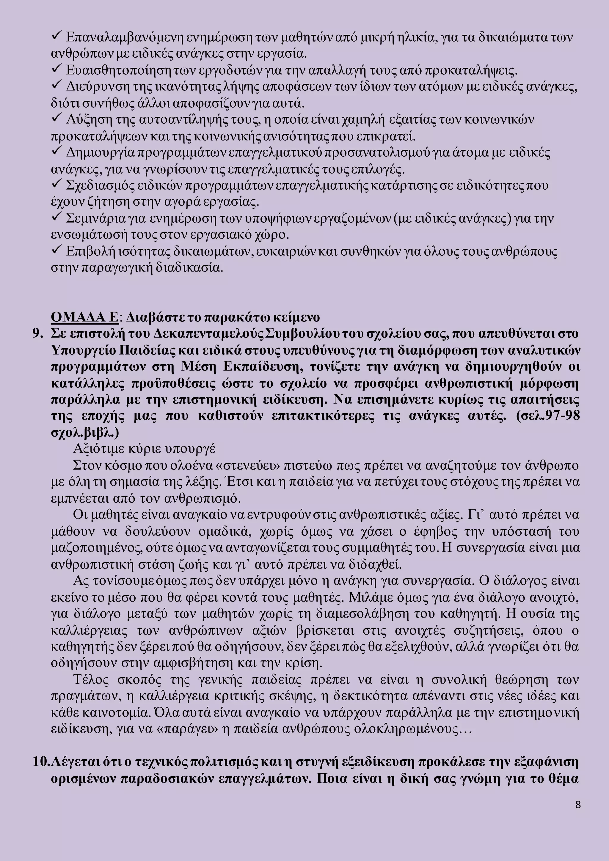 8
 Επαναλαμβανόμενη ενημέρωση των μαθητώναπό μικρή ηλικία, για τα δικαιώματα των
ανθρώπωνμε ειδικές ανάγκες στην εργασία.
 Ευαισθητοποίησητων εργοδοτώνγια την απαλλαγή τους από προκαταλήψεις.
 Διεύρυνση της ικανότηταςλήψης αποφάσεων των ίδιων των ατόμων με ειδικές ανάγκες,
διότι συνήθως άλλοι αποφασίζουνγια αυτά.
 Αύξηση της αυτοαντίληψής τους, η οποία είναι χαμηλή εξαιτίας των κοινωνικών
προκαταλήψεων και της κοινωνικήςανισότηταςπου επικρατεί.
 Δημιουργία προγραμμάτωνεπαγγελματικούπροσανατολισμούγια άτομα με ειδικές
ανάγκες, για να γνωρίσουντις επαγγελματικές τουςεπιλογές.
 Σχεδιασμός ειδικών προγραμμάτωνεπαγγελματικήςκατάρτισηςσε ειδικότητεςπου
έχουν ζήτηση στην αγορά εργασίας.
 Σεμινάρια για ενημέρωση των υποψήφιωνεργαζομένων(με ειδικές ανάγκες)για την
ενσωμάτωσή τουςστον εργασιακό χώρο.
 Επιβολή ισότητας δικαιωμάτων,ευκαιριώνκαι συνθηκών για όλους τουςανθρώπους
στην παραγωγική διαδικασία.
ΟΜΑΔΑ Ε: Διαβάστε το παρακάτω κείμενο
9. Σε επιστολή του ΔεκαπενταμελούςΣυμβουλίουτου σχολείου σας, που απευθύνεται στο
Υπουργείο Παιδείας και ειδικά στους υπευθύνους για τη διαμόρφωση των αναλυτικών
προγραμμάτων στη Μέση Εκπαίδευση, τονίζετε την ανάγκη να δημιουργηθούν οι
κατάλληλες προϋποθέσεις ώστε το σχολείο να προσφέρει ανθρωπιστική μόρφωση
παράλληλα με την επιστημονική ειδίκευση. Να επισημάνετε κυρίως τις απαιτήσεις
της εποχής μας που καθιστούν επιτακτικότερες τις ανάγκες αυτές. (σελ.97-98
σχολ.βιβλ.)
Αξιότιμε κύριε υπουργέ
Στον κόσμο που ολοένα «στενεύει» πιστεύω πως πρέπει να αναζητούμε τον άνθρωπο
με όλη τη σημασία της λέξης. Έτσι και η παιδεία για να πετύχει τους στόχουςτης πρέπει να
εμπνέεται από τον ανθρωπισμό.
Οι μαθητές είναι αναγκαίο να εντρυφούνστις ανθρωπιστικές αξίες. Γι’ αυτό πρέπει να
μάθουν να δουλεύουν ομαδικά, χωρίς όμως να χάσει ο έφηβος την υπόστασή του
μαζοποιημένος, ούτε όμωςνα ανταγωνίζεται τους συμμαθητές του.Η συνεργασία είναι μια
ανθρωπιστική στάση ζωής και γι’ αυτό πρέπει να διδαχθεί.
Ας τονίσουμεόμως πως δεν υπάρχει μόνο η ανάγκη για συνεργασία. Ο διάλογος είναι
εκείνο το μέσο που θα φέρει κοντά τους μαθητές. Μιλάμε όμως για ένα διάλογο ανοιχτό,
για διάλογο μεταξύ των μαθητών χωρίς τη διαμεσολάβηση του καθηγητή. Η ουσία της
καλλιέργειας των ανθρώπινων αξιών βρίσκεται στις ανοιχτές συζητήσεις, όπου ο
καθηγητής δεν ξέρει πού θα οδηγήσουν, δεν ξέρει πώς θα εξελιχθούν, αλλά γνωρίζει ότι θα
οδηγήσουν στην αμφισβήτηση και την κρίση.
Τέλος σκοπός της γενικής παιδείας πρέπει να είναι η συνολική θεώρηση των
πραγμάτων, η καλλιέργεια κριτικής σκέψης, η δεκτικότητα απέναντι στις νέες ιδέες και
κάθε καινοτομία. Όλα αυτά είναι αναγκαίο να υπάρχουν παράλληλα με την επιστημονική
ειδίκευση, για να «παράγει» η παιδεία ανθρώπους ολοκληρωμένους…
10.Λέγεται ότι ο τεχνικός πολιτισμός και η στυγνή εξειδίκευση προκάλεσε την εξαφάνιση
ορισμένων παραδοσιακών επαγγελμάτων. Ποια είναι η δική σας γνώμη για το θέμα
 