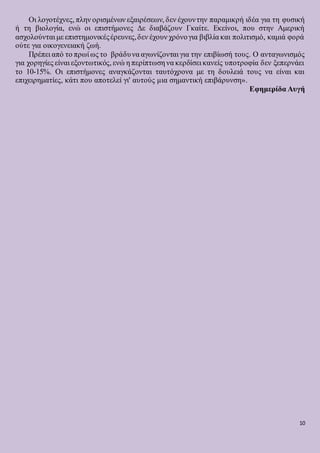 10
Οι λογοτέχνες, πλην ορισμένων εξαιρέσεων, δεν έχουντην παραμικρή ιδέα για τη φυσική
ή τη βιολογία, ενώ οι επιστήμονες Δε διαβάζουν Γκαίτε. Εκείνοι, που στην Αμερική
ασχολούνται με επιστημονικέςέρευνες,δεν έχουν χρόνογια βιβλία και πολιτισμό, καμιά φορά
ούτε για οικογενειακή ζωή.
Πρέπει από το πρωί ως το βράδυνα αγωνίζονται για την επιβίωσή τους. Ο ανταγωνισμός
για χορηγίες είναι εξοντωτικός, ενώ η περίπτωση να κερδίσει κανείς υποτροφία δεν ξεπερνάει
το 10-15%. Οι επιστήμονες αναγκάζονται ταυτόχρονα με τη δουλειά τους να είναι και
επιχειρηματίες, κάτι που αποτελεί γι' αυτούς μια σημαντική επιβάρυνση».
Εφημερίδα Αυγή
 