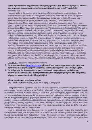3
και να προσπαθεί να συμβάλει κι ο ίδιος στις εργασίες του σπιτιού; Γράψε τις απόψεις
σου σε μορφή προφορικούλόγου/προφορικής εισήγησης.(σελ.97 σχολ.βιβλ.)
Αδελφάκι μου
Πρόσεξε καλά τι θα σου πω τώρα και προσπάθησε να τα βάλεις στο μυαλό σου. Σαν
μεγάλη σου αδελφή νιώθω ότι εγώ έχω την ευθύνη για να σου τα πω. Εδώ και αρκετό
καιρό, όπως θα έχεις καταλάβει, γίνονται πολλέςφασαρίες στο σπίτι. Οι γονείς μας
μαλώνουν συνέχεια και φωνάζουνκαι σε εμάς. Ο λόγος;Τίποτε σπουδαίο.
Μικροπράγματα.Όμως αυτή η κατάσταση δεν μπορεί να συνεχιστεί άλλο. Ναι… ναι…
ξέρω… η μαμά ξεκινά όλους τους καβγάδες. Ξέρω όμως και κάτι άλλο. Ότι έχει δίκαιο στα
αιτήματά της. Η μάνα μας έχει κουραστεί πια. Υποχρεώσειςεδώ, δουλειές εκεί. Όλα από τα
χέρια της περνάνε. Δουλειά, σπίτι, άντρας, παιδιά… Και πού να τα προλάβει όλα αυτά;
Μόνο οι δουλειές του σπιτιούσου παίρνουνόλη τη μέρα. Φαντάσου να ήταν κανονικό
επάγγελμα! Θα είχε δύο δουλειές. Αλλά αυτό δε γίνεται. Αντιθέτως εσύ κι εγώ και όλοι μας
τα θεωρούμε όλα αυτονόητα. Δεν αναγνωρίζουμε την αξία τους και δεν μπορούμε ούτε
καν να διανοηθούμε πώς θα ήταν η ζωή μας, χωρίς αυτές τις «ευγενικές υπηρεσίες» της.
Και γιατί να είναι αυτονόητονα ταυτίζουμε το ρόλο της νοικοκυράςμε το ρόλο της
μητέρας;Σκέψου να τα περιμένουμε αυτά από τον πατέρα μας. Δεν σου φαίνεται παράξενο;
Ξέρεις γιατί; Γιατί έτσι μεγαλώσαμε, σε μια κοινωνία γεμάτη με στερεότυπα, τα οποία
εμείς οι ίδιοι διαιωνίζουμε δημιουργώνταςέναν φαύλο κύκλοψευδώνεντυπώσεων. Και
βέβαια τώρα θα ρωτήσεις:«και εγώ τι να κάνω;». Μπορείςνα κάνεις πολλά. Ο ελεύθερος
σου χρόνος είναι άπλετος. Δεν διαβάζειςκαι ολημερίς!Αντί λοιπόν να κάθεσαι μπροστά
από μια οθόνη, που μόνο καλό δεν σου κάνει, στρώσουλίγο και βοήθησέ μας στα οικιακά.
ΟΜΑΔΑ Γ: Διαβάστε τα παρακάτω κείμενα
5. Σε μια παρουσίαση http://prezi.com ή PowerPoint να καταγράψετε τις θετικές και
αρνητικές πλευρές της μερικής εργασίας και της τελεργασίας (σελ.102 σχολ.βιβλ.)
6. Σε άρθρο που θα δημοσιευθεί στηνηλεκτρονική εφημερίδα του σχολείου σας,
αναπτύξτε τις απόψεις σας για τις επιπτώσεις που επιφέρει η ανεργία στα άτομα της
σύγχρονης κοινωνίας. (σελ.102 σχολ.βιβλ.)
Με τη μαμά... και στα ώριμα χρόνια
Της Τασούλας Καραϊσκάκη,28.11.2014 εφημ. Καθημερινή
Για πρώτη φορά οι Βρετανοί νέοι έως 25 ετών έχουν πολύ περισσότερες πιθανότητες, σε
σύγκριση με τους συνταξιούχους,να βρεθούν κάτωαπό το όριο της φτώχειας, εκτιμά το Joseph
Rowntree Foundation. Οι νέοι 16 έως 24 ετών που ζουν με ελάχιστα, έχουν αυξηθεί κατά 6%
την τελευταία δεκαετία, κυρίως λόγω των ολιγόμηνων συμβάσεων και της ημιαπασχόλησης,
και τα πράγματα θα γίνουν χειρότερα, αποφαίνεται το ίδρυμα. Η πτώση εισοδημάτων και η
αύξηση του κόστους διαβίωσης, λέει το ίδρυμα, θα εγκλωβίσουν τους 20άρηδες σε εξαιρετικά
χαμηλόμισθες θέσεις εργασίας –και στην αδυναμία να συντηρήσουν μόνοι τους ένα
νοικοκυριό–, για αρκετά χρόνια ακόμη. Την τελευταία δεκαετία, μόνο το 20% των νέων
κατάφερε να φύγει από το πατρικό του.
Ίδιες οι τάσεις και στην Ελλάδα, και για εκείνο το μικρό τμήμα της νεολαίας που
καταφέρνει να εργάζεται (ανεργία νέων 16-24 ετών:56,7%), να απασχολείται ευκαιριακά ή σε
θέσεις χαμηλότερες των δεξιοτήτων τους. Δυσοίωνο σενάριο, ανησυχαστικό, εξόχως
προβληματικόγια τον προοδευμένο κόσμο μας. Διότι νέος και απουσία μέλλοντος είναι δύο
 