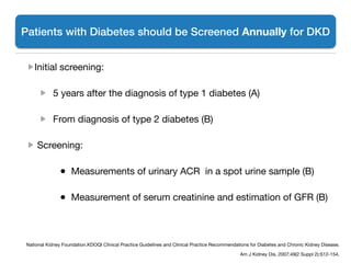 Initial screening:

5 years after the diagnosis of type 1 diabetes (A) 

From diagnosis of type 2 diabetes (B)

Screening:

	 	 ●  Measurements of urinary ACR in a spot urine sample (B) 

	 	 ●  Measurement of serum creatinine and estimation of GFR (B) 
Patients with Diabetes should be Screened Annually for DKD
National Kidney Foundation.KDOQI Clinical Practice Guidelines and Clinical Practice Recommendations for Diabetes and Chronic Kidney Disease.

Am J Kidney Dis. 2007;49(2 Suppl 2):S12-154. 

 