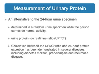 An alternative to the 24-hour urine specimen
determined in a random urine specimen while the person
carries on normal activity.
urine protein-to-creatinine ratio (UPr/Cr)
Correlation between the UPr/Cr ratio and 24-hour protein
excretion has been demonstrated in several diseases,
including diabetes mellitus, preeclampsia and rheumatic
disease.
Measurement of Urinary Protein
 