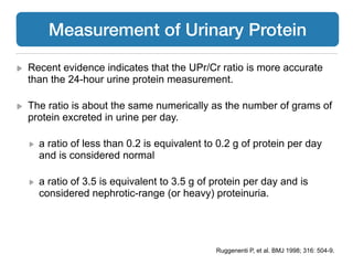 Recent evidence indicates that the UPr/Cr ratio is more accurate
than the 24-hour urine protein measurement.
The ratio is about the same numerically as the number of grams of
protein excreted in urine per day.
a ratio of less than 0.2 is equivalent to 0.2 g of protein per day
and is considered normal
a ratio of 3.5 is equivalent to 3.5 g of protein per day and is
considered nephrotic-range (or heavy) proteinuria.
Ruggenenti P, et al. BMJ 1998; 316: 504-9.
Measurement of Urinary Protein
 