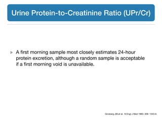 A ﬁrst morning sample most closely estimates 24-hour
protein excretion, although a random sample is acceptable
if a ﬁrst morning void is unavailable.
Ginsberg JM,et al. N Engl J Med 1983; 309: 1543-6.
Urine Protein-to-Creatinine Ratio (UPr/Cr)
 