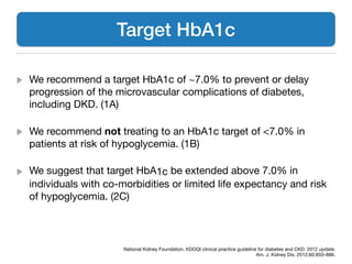 We recommend a target HbA1c of ~7.0% to prevent or delay
progression of the microvascular complications of diabetes,
including DKD. (1A)

We recommend not treating to an HbA1c target of <7.0% in
patients at risk of hypoglycemia. (1B)

We suggest that target HbA1c be extended above 7.0% in
individuals with co-morbidities or limited life expectancy and risk
of hypoglycemia. (2C)
Target HbA1c
National Kidney Foundation. KDOQI clinical practice guideline for diabetes and CKD: 2012 update. 

Am. J. Kidney Dis. 2012;60:850–886.
 