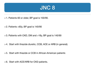 1. Patients 60 or older, BP goal is 150/90.

!
2. Patients <60y, BP goal is 140/90

!
3. Patients with CKD, DM and >18y, BP goal is 140/90

!
4. Start with thiazide diuretic, CCB, ACE or ARB (in general).

!
5. Start with thiazide or CCB in African-American patients

!
6. Start with ACE/ARB for CKD patients.
JNC 8
 