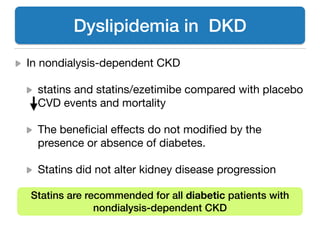 In nondialysis-dependent CKD 

statins and statins/ezetimibe compared with placebo
CVD events and mortality 

The beneﬁcial eﬀects do not modiﬁed by the
presence or absence of diabetes. 

Statins did not alter kidney disease progression
Dyslipidemia in DKD
Statins are recommended for all diabetic patients with
nondialysis-dependent CKD
 