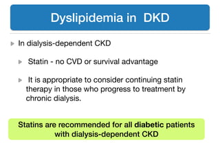 In dialysis-dependent CKD 

Statin - no CVD or survival advantage

It is appropriate to consider continuing statin
therapy in those who progress to treatment by
chronic dialysis.
Dyslipidemia in DKD
Statins are recommended for all diabetic patients
with dialysis-dependent CKD
 
