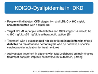 !
People with diabetes, CKD stages 1-4, and LDL-C > 100 mg/dL
should be treated with a statin. (B) 

Target LDL-C in people with diabetes and CKD stages 1-4 should be
< 100 mg/dL; <70 mg/dL is a therapeutic option. (B) 

Treatment with a statin should not be initiated in patients with type 2
diabetes on maintenance hemodialysis who do not have a speciﬁc
cardiovascular indication for treatment. (A) 

Atorvastatin treatment in patients with type 2 diabetes on maintenance
treatment does not improve cardiovascular outcomes. (Strong)
KDIGO-Dyslipidemia in DKD
KDOQI US Commentary on the 2013 KDIGO Clinical Practice Guideline for Lipid Management in CKD
 