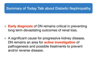 !
Early diagnosis of DN remains critical in preventing
long term devastating outcomes of renal loss. 

A signiﬁcant cause for progressive kidney disease,
DN remains an area for active investigation of
pathogenesis and possible treatments to prevent
and/or reverse disease.
Summary of Today Talk about Diabetic Nephropathy
 