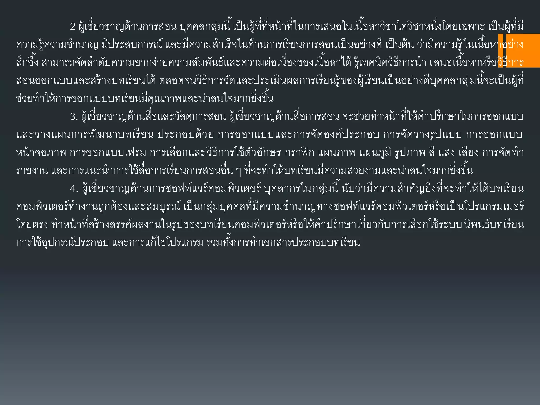 2 ผู้เชี่ยวชำญด้ำนกำรสอน บุคคลกลุ่มนี้เป็นผู้ที่ที่หน้ำที่ในกำรเสนอในเนื้อหำวิชำใดวิชำหนึ่งโดยเฉพำะ เป็นผู้ที่มี
ควำมรู้ควำมชำนำญ มีประสบกำรณ์ และมีควำมสำเร็จในด้ำนกำรเรียนกำรสอนเป็นอย่ำงดี เป็นต้น ว่ำมีควำมรู้ ในเนื้อหำอย่ำง
ลึกซึ้ง สำมำรถจัดลำดับควำมยำกง่ำยควำมสัมพันธ์และควำมต่อเนื่องของเนื้อหำได้ รู้เทคนิควิธีกำรนำ เสนอเนื้อหำหรือวิธีกำร
สอนออกแบบและสร้ำงบทเรียนได้ ตลอดจนวิธีกำรวัดและประเมินผลกำรเรียนรู้ของผู้เรียนเป็นอย่ำงดีบุคคลกลุ่มนี้จะเป็นผู้ที่
ช่วยทำให้กำรออกแบบบทเรียนมีคุณภำพและน่ำสนใจมำกยิ่งขึ้น
3. ผู้เชี่ยวชำญด้ำนสื่อและวัสดุกำรสอน ผู้เชี่ยวชำญด้ำนสื่อกำรสอน จะช่วยทำหน้ำที่ให้คำปรึกษำในกำรออกแบบ
และวำงแผนกำรพัฒนำบทเรียน ประกอบด้วย กำรออกแบบและกำรจัดองค์ประกอบ กำรจัดวำงรูปแบบ กำรออกแบบ
หน้ำจอภำพ กำรออกแบบเฟรม กำรเลือกและวิธีกำรใช้ตัวอักษร กรำฟิก แผนภำพ แผนภูมิ รูปภำพ สี แสง เสียง กำรจัดทำ
รำยงำน และกำรแนะนำกำรใช้สื่อกำรเรียนกำรสอนอื่น ๆ ที่จะทำให้บทเรียนมีควำมสวยงำมและน่ำสนใจมำกยิ่งขึ้น
4. ผู้เชี่ยวชำญด้ำนกำรซอฟท์แวร์คอมพิวเตอร์ บุคลำกรในกลุ่มนี้นับว่ำมีควำมสำคัญยิ่งที่จะทำให้ได้บทเรียน
คอมพิวเตอร์ทำงำนถูกต้องและสมบูรณ์ เป็นกลุ่มบุคคลที่มีควำมชำนำญทำงซอฟท์แวร์คอมพิวเตอร์หรือเป็ นโปรแกรมเมอร์
โดยตรง ทำหน้ำที่สร้ำงสรรค์ผลงำนในรูปของบทเรียนคอมพิวเตอร์หรือให้คำปรึกษำเกี่ยวกับกำรเลือกใช้ระบบนิพนธ์บทเรียน
กำรใช้อุปกรณ์ประกอบ และกำรแก้ไขโปรแกรม รวมทั้งกำรทำเอกสำรประกอบบทเรียน
 