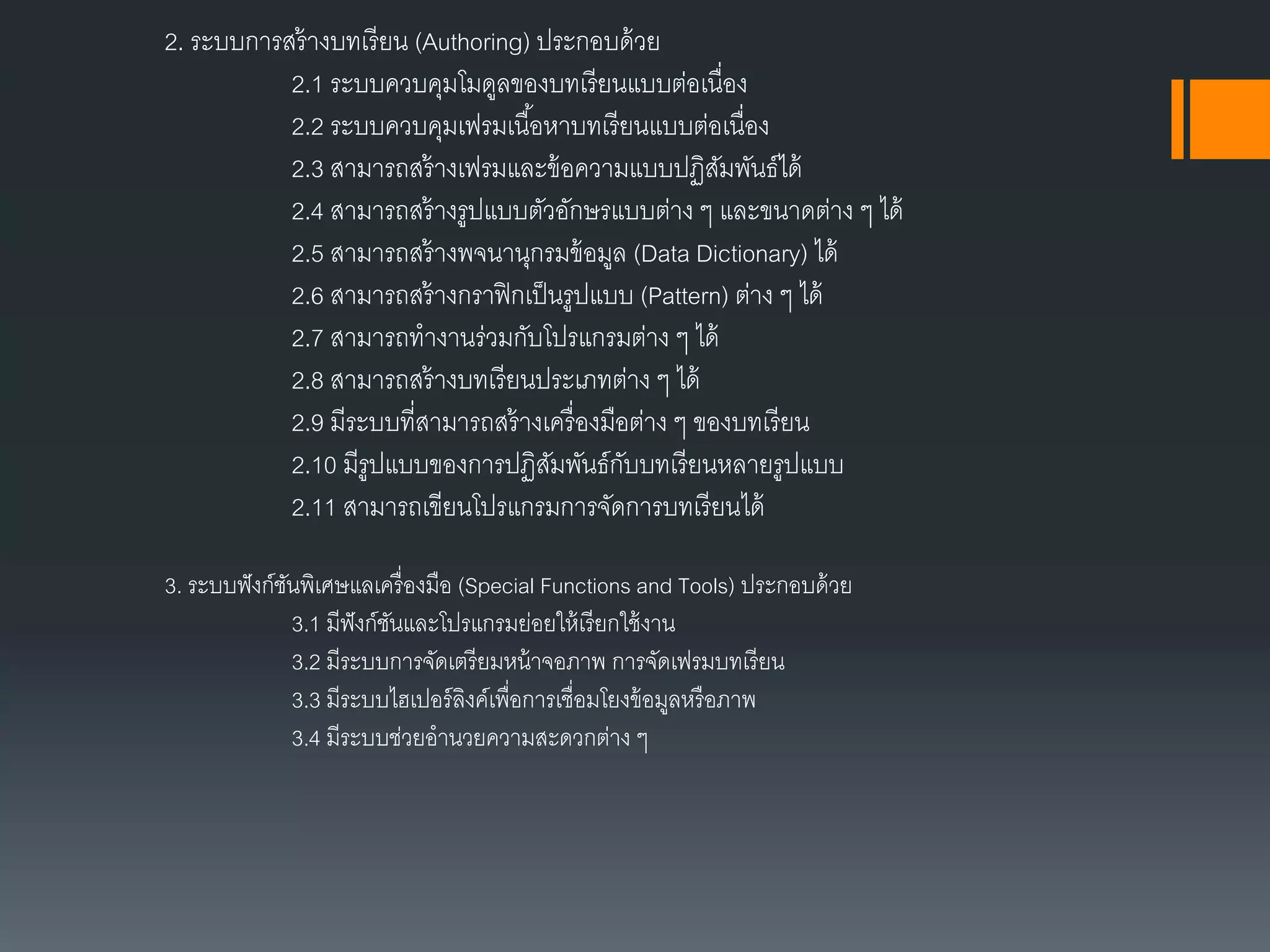 2. ระบบกำรสร้ำงบทเรียน (Authoring) ประกอบด้วย
2.1 ระบบควบคุมโมดูลของบทเรียนแบบต่อเนื่อง
2.2 ระบบควบคุมเฟรมเนื้อหำบทเรียนแบบต่อเนื่อง
2.3 สำมำรถสร้ำงเฟรมและข้อควำมแบบปฏิสัมพันธ์ได้
2.4 สำมำรถสร้ำงรูปแบบตัวอักษรแบบต่ำง ๆ และขนำดต่ำง ๆ ได้
2.5 สำมำรถสร้ำงพจนำนุกรมข้อมูล (Data Dictionary) ได้
2.6 สำมำรถสร้ำงกรำฟิกเป็นรูปแบบ (Pattern) ต่ำง ๆ ได้
2.7 สำมำรถทำงำนร่วมกับโปรแกรมต่ำง ๆ ได้
2.8 สำมำรถสร้ำงบทเรียนประเภทต่ำง ๆ ได้
2.9 มีระบบที่สำมำรถสร้ำงเครื่องมือต่ำง ๆ ของบทเรียน
2.10 มีรูปแบบของกำรปฏิสัมพันธ์กับบทเรียนหลำยรูปแบบ
2.11 สำมำรถเขียนโปรแกรมกำรจัดกำรบทเรียนได้
3. ระบบฟังก์ชันพิเศษแลเครื่องมือ (Special Functions and Tools) ประกอบด้วย
3.1 มีฟังก์ชันและโปรแกรมย่อยให้เรียกใช้งำน
3.2 มีระบบกำรจัดเตรียมหน้ำจอภำพ กำรจัดเฟรมบทเรียน
3.3 มีระบบไฮเปอร์ลิงค์เพื่อกำรเชื่อมโยงข้อมูลหรือภำพ
3.4 มีระบบช่วยอำนวยควำมสะดวกต่ำง ๆ
 