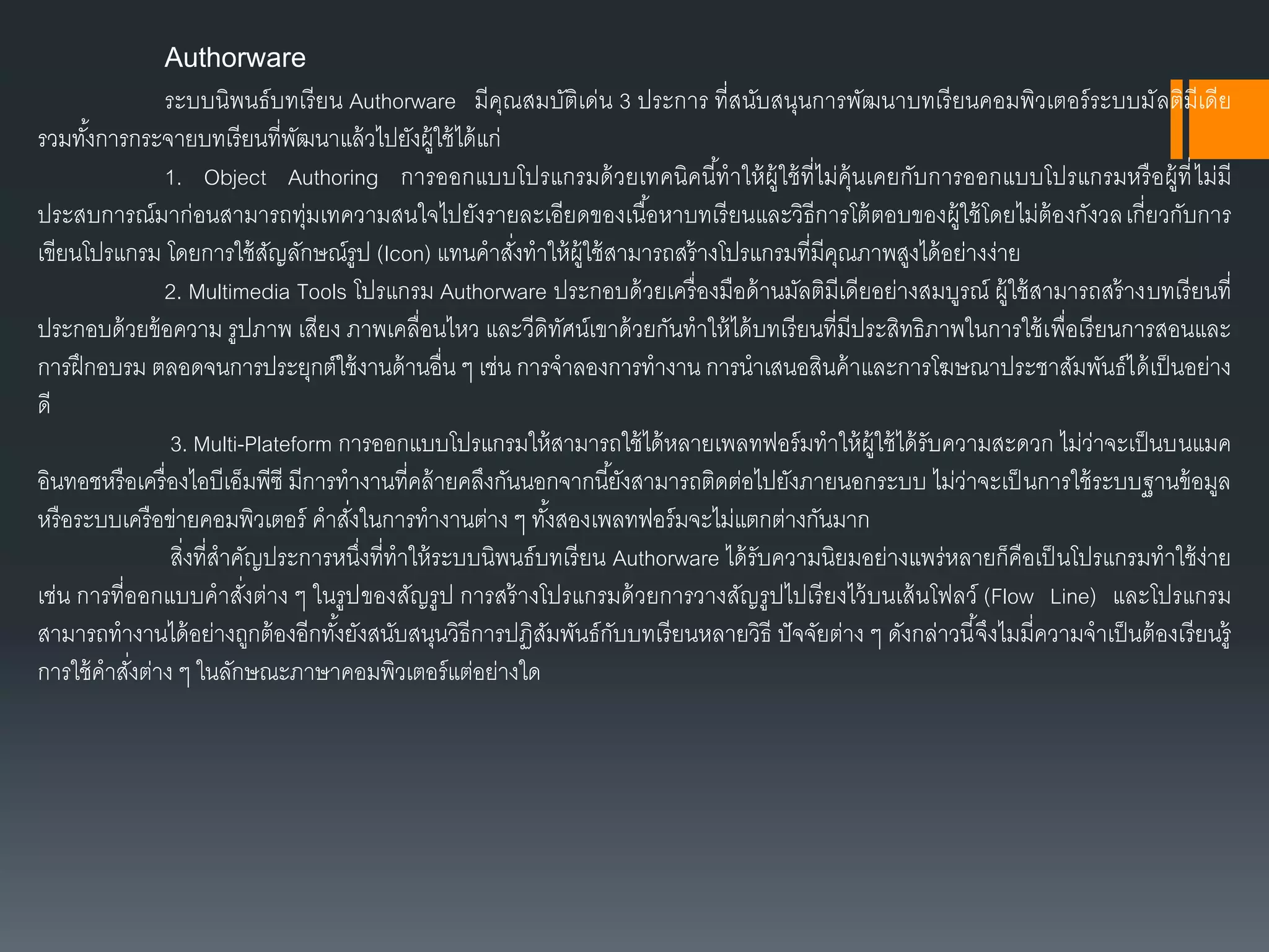 Authorware
ระบบนิพนธ์บทเรียน Authorware มีคุณสมบัติเด่น 3 ประกำร ที่สนับสนุนกำรพัฒนำบทเรียนคอมพิวเตอร์ระบบมัลติมีเดีย
รวมทั้งกำรกระจำยบทเรียนที่พัฒนำแล้วไปยังผู้ใช้ได้แก่
1. Object Authoring กำรออกแบบโปรแกรมด้วยเทคนิคนี้ทำให้ผู้ใช้ที่ไม่คุ้นเคยกับกำรออกแบบโปรแกรมหรือผู้ที่ไม่มี
ประสบกำรณ์มำก่อนสำมำรถทุ่มเทควำมสนใจไปยังรำยละเอียดของเนื้อหำบทเรียนและวิธีกำรโต้ตอบของผู้ใช้โดยไม่ต้องกังวลเกี่ยวกับกำร
เขียนโปรแกรม โดยกำรใช้สัญลักษณ์รูป (Icon) แทนคำสั่งทำให้ผู้ใช้สำมำรถสร้ำงโปรแกรมที่มีคุณภำพสูงได้อย่ำงง่ำย
2. Multimedia Tools โปรแกรม Authorware ประกอบด้วยเครื่องมือด้ำนมัลติมีเดียอย่ำงสมบูรณ์ ผู้ใช้สำมำรถสร้ำงบทเรียนที่
ประกอบด้วยข้อควำม รูปภำพ เสียง ภำพเคลื่อนไหว และวีดิทัศน์เขำด้วยกันทำให้ได้บทเรียนที่มีประสิทธิภำพในกำรใช้เพื่อเรียนกำรสอนและ
กำรฝึกอบรม ตลอดจนกำรประยุกต์ใช้งำนด้ำนอื่น ๆ เช่น กำรจำลองกำรทำงำน กำรนำเสนอสินค้ำและกำรโฆษณำประชำสัมพันธ์ได้เป็นอย่ำง
ดี
3. Multi-Plateform กำรออกแบบโปรแกรมให้สำมำรถใช้ได้หลำยเพลทฟอร์มทำให้ผู้ใช้ได้รับควำมสะดวก ไม่ว่ำจะเป็นบนแมค
อินทอชหรือเครื่องไอบีเอ็มพีซี มีกำรทำงำนที่คล้ำยคลึงกันนอกจำกนี้ยังสำมำรถติดต่อไปยังภำยนอกระบบ ไม่ว่ำจะเป็นกำรใช้ระบบฐำนข้อมูล
หรือระบบเครือข่ำยคอมพิวเตอร์ คำสั่งในกำรทำงำนต่ำง ๆ ทั้งสองเพลทฟอร์มจะไม่แตกต่ำงกันมำก
สิ่งที่สำคัญประกำรหนึ่งที่ทำให้ระบบนิพนธ์บทเรียน Authorware ได้รับควำมนิยมอย่ำงแพร่หลำยก็คือเป็นโปรแกรมทำใช้ง่ำย
เช่น กำรที่ออกแบบคำสั่งต่ำง ๆ ในรูปของสัญรูป กำรสร้ำงโปรแกรมด้วยกำรวำงสัญรูปไปเรียงไว้บนเส้นโฟลว์ (Flow Line) และโปรแกรม
สำมำรถทำงำนได้อย่ำงถูกต้องอีกทั้งยังสนับสนุนวิธีกำรปฏิสัมพันธ์กับบทเรียนหลำยวิธี ปัจจัยต่ำง ๆ ดังกล่ำวนี้จึงไมมี่ควำมจำเป็นต้องเรียนรู้
กำรใช้คำสั่งต่ำง ๆ ในลักษณะภำษำคอมพิวเตอร์แต่อย่ำงใด
 