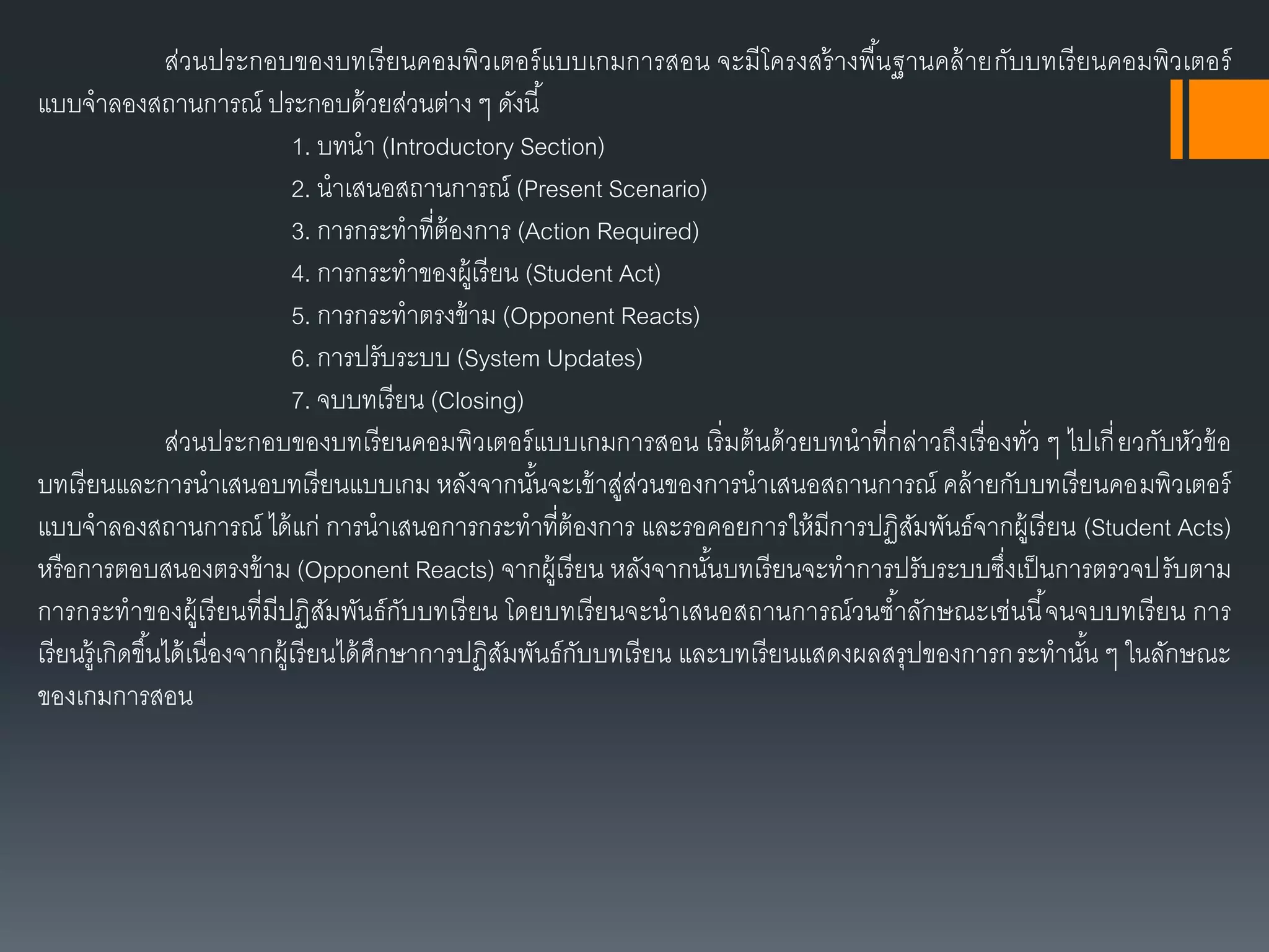 ส่วนประกอบของบทเรียนคอมพิวเตอร์แบบเกมกำรสอน จะมีโครงสร้ำงพื้นฐำนคล้ำยกับบทเรียนคอมพิวเตอร์
แบบจำลองสถำนกำรณ์ ประกอบด้วยส่วนต่ำง ๆ ดังนี้
1. บทนำ (Introductory Section)
2. นำเสนอสถำนกำรณ์ (Present Scenario)
3. กำรกระทำที่ต้องกำร (Action Required)
4. กำรกระทำของผู้เรียน (Student Act)
5. กำรกระทำตรงข้ำม (Opponent Reacts)
6. กำรปรับระบบ (System Updates)
7. จบบทเรียน (Closing)
ส่วนประกอบของบทเรียนคอมพิวเตอร์แบบเกมกำรสอน เริ่มต้นด้วยบทนำที่กล่ำวถึงเรื่องทั่ว ๆ ไปเกี่ยวกับหัวข้อ
บทเรียนและกำรนำเสนอบทเรียนแบบเกม หลังจำกนั้นจะเข้ำสู่ส่วนของกำรนำเสนอสถำนกำรณ์ คล้ำยกับบทเรียนคอมพิวเตอร์
แบบจำลองสถำนกำรณ์ ได้แก่ กำรนำเสนอกำรกระทำที่ต้องกำร และรอคอยกำรให้มีกำรปฏิสัมพันธ์จำกผู้เรียน (Student Acts)
หรือกำรตอบสนองตรงข้ำม (Opponent Reacts) จำกผู้เรียน หลังจำกนั้นบทเรียนจะทำกำรปรับระบบซึ่งเป็นกำรตรวจปรับตำม
กำรกระทำของผู้เรียนที่มีปฏิสัมพันธ์กับบทเรียน โดยบทเรียนจะนำเสนอสถำนกำรณ์วนซ้ำลักษณะเช่นนี้จนจบบทเรียน กำร
เรียนรู้เกิดขึ้นได้เนื่องจำกผู้เรียนได้ศึกษำกำรปฏิสัมพันธ์กับบทเรียน และบทเรียนแสดงผลสรุปของกำรกระทำนั้น ๆ ในลักษณะ
ของเกมกำรสอน
 