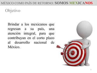MÉXICO COMO PAÍS DE RETORNO: SOMOS MEXICANOS
Objetivo
Brindar a los mexicanos que
regresan a su país, una
atención integral, para que
contribuyan en el corto plazo
al desarrollo nacional de
México.
3
 