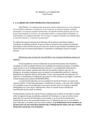 "EL MIEDO A LA LIBERTAD"
Erich Fromm
I. LA LIBERTAD COMO PROBLEMA PSICOLOGICO
John Dewey: "La amenaza más seria para nuestra democracia no es la existencia
de los Estados totalitarios extranjeros. Es la existencia en nuestras propias actitudes
personales y en nuestras propias instituciones, de aquellos mismos factores que en esos
países han otorgado la victoria a la autoridad exterior y estructurado la disciplina, la
uniformidad y la confianza del líder. Por lo tanto, el campo de batalla esta también aquí,
en nosotros mismos y en nuestras instituciones"
El análisis del aspecto humano de la libertad y de las fuerzas autoritarias obliga a
considerar un problema general: el que se refiere a la función que cumplen los factores
psicológicos como fuerzas activas en el proceso social; lo que conduce al problema de la
interacción que los factores psicológicos, económicos e ideológicos ejercen en aquel
proceso.
Diferencias entre el punto de vista del libro y los conceptos freudianos clásicos al
respecto:
Freud aceptaba la creencia tradicional en una dicotomía básica entre hombre y
sociedad, así como la antigua doctrina de la maldad de la naturaleza humana. El hombre,
según Freud, es un ser fundamentalmente antisocial. La sociedad debe domesticarlo,
concederle unas cuantas satisfacciones directas de aquellos impulsos que, por ser
biológicos, no pueden extirparse; pero en general la sociedad debe purificar y moderar
hábilmente los impulsos básicos del hombre. Como consecuencia de esta represión, los
impulsos se transforman en tendencias que posee en valor cultural y que llegan a constituir
la base humana de la cultura (SUBLIMACION).
La relación del individuo con la sociedad en la teoría de Freud es en esencia de
carácter estático: el individuo permanece virtualmente el mismo, y tan solo sufre cambios
en la medida en que la sociedad ejerce una mayor presión sobre sus impulsos naturales
(obligándolo así a una mayor sublimación) o bien le concede mayor satisfacción
(sacrificando de este modo la cultura).
Contrariamente al punto de vista de Freud, el análisis que se ofrece en este libro se funda
sobre el supuesto de que el problema central de la Psicología es el que se refiere al tipo
especifico de conexión del individuo con el mundo, y no con el de la satisfacción o
frustración de una u otra necesidad instintiva per se, además de que no se ve la relación
entre individuo y sociedad como de carácter estático. Las inclinaciones de los hombres no
forman parte de una naturaleza humana fija y biológicamente dada, sino que resultan
del proceso social que crea al hombre.
 