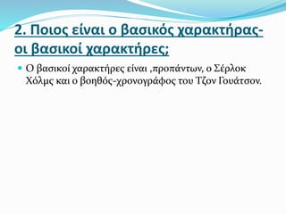 2. Ποιος είναι ο βασικός χαρακτήρας-
οι βασικοί χαρακτήρες;
 Ο βασικοί χαρακτήρες είναι ,προπάντων, ο Σέρλοκ
Χόλμς και ο βοηθός-χρονογράφος του Τζον Γουάτσον.
 