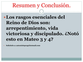 Resumen y Conclusión.
Los rasgos esenciales del
Reino de Dios son:
arrepentimiento, vida
victoriosa y discipulado. ¿Notó
esto en Mateo 3 y 4?
Solicítelo a: antoniolopezg@hotmail.com